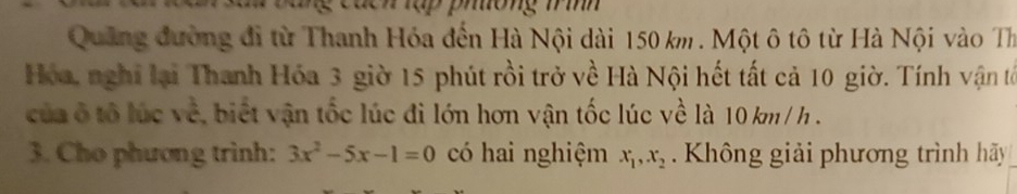 ong m h 
Quảng đường đi từ Thanh Hóa đến Hà Nội dài 150 km. Một ô tô từ Hà Nội vào Th 
Hóa, nghỉ lại Thanh Hóa 3 giờ 15 phút rồi trở về Hà Nội hết tất cả 10 giờ. Tính vận tổ 
của ô tổ lúc về, biết vận tốc lúc đi lớn hơn vận tốc lúc về là 10 km / h. 
3. Cho phương trình: 3x^2-5x-1=0 có hai nghiệm x_1, x_2. Không giải phương trình hãy