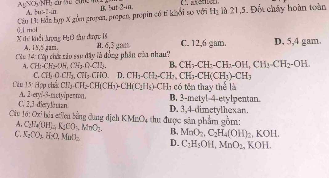 AgNO₃/NH₃ dư thu được 40,2 g C. axetilen.
A. but-1-in. B. but-2-in.
Câu 13: Hỗn hợp X gồm propan, propen, propin có tỉ khối so với H_2 là 21,5. Đốt cháy hoàn toàn
0,1 mol
X thì khối lượng H_2O thu được là
A. 18,6 gam. B. 6,3 gam.
C. 12,6 gam. D. 5,4 gam.
Câu 14: Cặp chất nào sau đây là đồng phân của nhau?
A. CH_3-CH_2-OH,CH_3-O-CH_3. B. CH_3-CH_2-CH_2-OH,CH_3-CH_2-OH.
C. CH_3-O-CH_3,CH_3-CHO. D. CH_3-CH_2-CH_3,CH_3-CH(CH_3)-CH_3
Câu 15: Hợp chất CH_3-CH_2-CH(CH_3)-CH(C_2H_5)-CH_3 có tên thay thế là
A. 2-etyl-3-metylpentan. B. 3-metyl-4-etylpentan.
C. 2,3-đietylbutan. D. 3,4-đimetylhexan.
Câu 16: Oxi hóa etilen bằng dung dịch K MnO_4 thu được sản phẩm gồm:
A. C_2H_4(OH)_2,K_2CO_3,MnO_2.
B.
C. K_2CO_3,H_2O,MnO_2. MnO_2,C_2H_4(OH)_2 , KOH.
D. C_2H_5OH,MnO_2 , KOH.