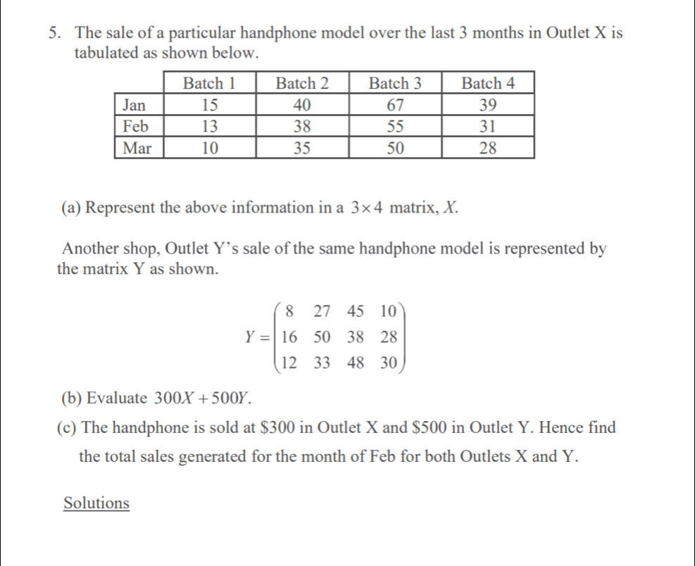 The sale of a particular handphone model over the last 3 months in Outlet X is 
tabulated as shown below. 
(a) Represent the above information in a 3* 4 matrix, X. 
Another shop, Outlet Y ’s sale of the same handphone model is represented by 
the matrix Y as shown.
Y=beginpmatrix 8&27&45&10 16&50&38&28 12&33&48&30endpmatrix
(b) Evaluate 300X+500Y. 
(c) The handphone is sold at $300 in Outlet X and $500 in Outlet Y. Hence find 
the total sales generated for the month of Feb for both Outlets X and Y. 
Solutions