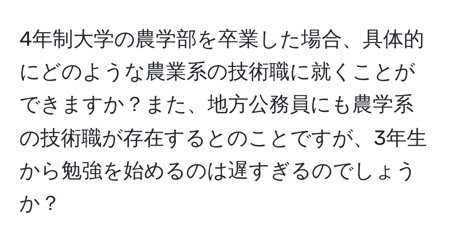 4年制大学の農学部を卒業した場合、具体的にどのような農業系の技術職に就くことができますか？また、地方公務員にも農学系の技術職が存在するとのことですが、3年生から勉強を始めるのは遅すぎるのでしょうか？