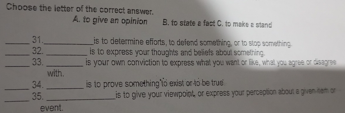 Choose the letter of the correct answer.
A. to give an opinion B. to state a fact C. to make a stand
_31._ is to determine efforts, to defend something, or to stop something.
_32. _is to express your thoughts and beliefs about something .
_33. _is your own conviction to express what you want or like, what you agree or disagree
with.
_34. _is to prove something to exist or to be true .
_35. _is to give your viewpoint, or express your perception about a given-item or
event.