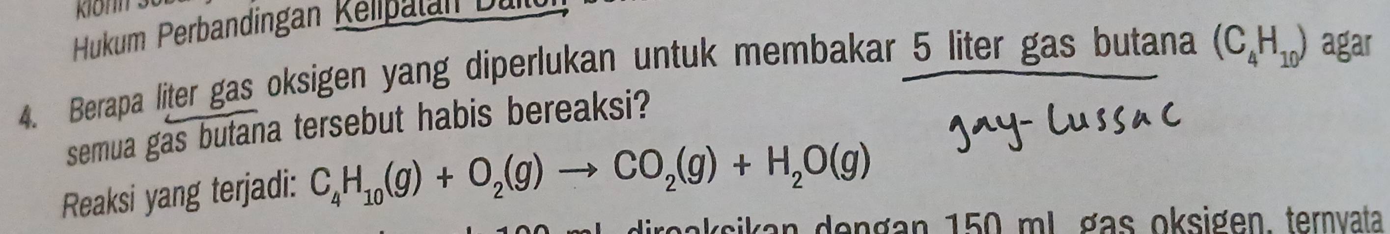 Hukum Perbandingan Kelipalan Dan 
4. Berapa liter gas oksigen yang diperlukan untuk membakar 5 liter gas butana (C_4H_10) agar 
semua gas butana tersebut habis bereaksi? 
Reaksi yang terjadi: C_4H_10(g)+O_2(g)to CO_2(g)+H_2O(g)
direaksikan dengan 150 ml. gas oksigen, ternvata