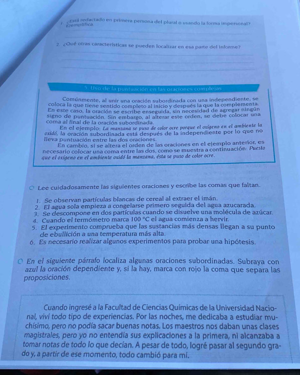 Está redactado en primera persona del plural o usando la forma impersonal?
_
Eemplifica
_
_
2. ¿Qué otras características se pueden localizar en esa parte del informe?
_
_
5. Uso de la puntuación en las oraciones complejas
Comúnmente, al unir una oración subordinada con una independiente, se
coloca la que tiene sentido completo al inicio y después la que la complementa
En este caso, la oración se escribe enseguida, sin necesidad de agregar ningún
signo de puntuación. Sin embargo, al alterar este orden, se debe colocar una
coma al final de la oración subordinada.
En el ejemplo: La manzana se puso de color ocre porque el oxígeno en el ambiente la
oxidó, la oración subordinada está después de la independiente por lo que no
Ileva puntuación entre las dos oraciones.
En cambio, si se altera el orden de las oraciones en el ejemplo anterior, es
necesario colocar una coma entre las dos, como se muestra a continuación: Puesto
que el oxígeno en el ambiente oxidó la manzana, ésta se puso de color ocre.
○ Lee cuidadosamente las siguientes oraciones y escribe las comas que faltan.
1. Se observan partículas blancas de cereal al extraer el imán.
2. El agua sola empieza a congelarse primero seguida del agua azucarada.
3. Se descompone en dos partículas cuando se disuelve una molécula de azúcar.
4. Cuando el termómetro marca 100°C el agua comienza a hervir.
5. El experimento comprueba que las sustancias más densas llegan a su punto
de ebullición a una temperatura más alta.
6. Es necesario realizar algunos experimentos para probar una hipótesis.
O En el siguiente párrafo localiza algunas oraciones subordinadas. Subraya con
azul la oración dependiente y, si la hay, marca con rojo la coma que separa las
proposiciones.
Cuando ingresé a la Facultad de Ciencias Químicas de la Universidad Nacio-
nal, viví todo tipo de experiencias. Por las noches, me dedicaba a estudiar mu-
chísimo, pero no podía sacar buenas notas. Los maestros nos daban unas clases
magistrales, pero yo no entendía sus explicaciones a la primera, ni alcanzaba a
tomar notas de todo lo que decían. A pesar de todo, logré pasar al segundo gra-
do y, a partir de ese momento, todo cambió para mí.