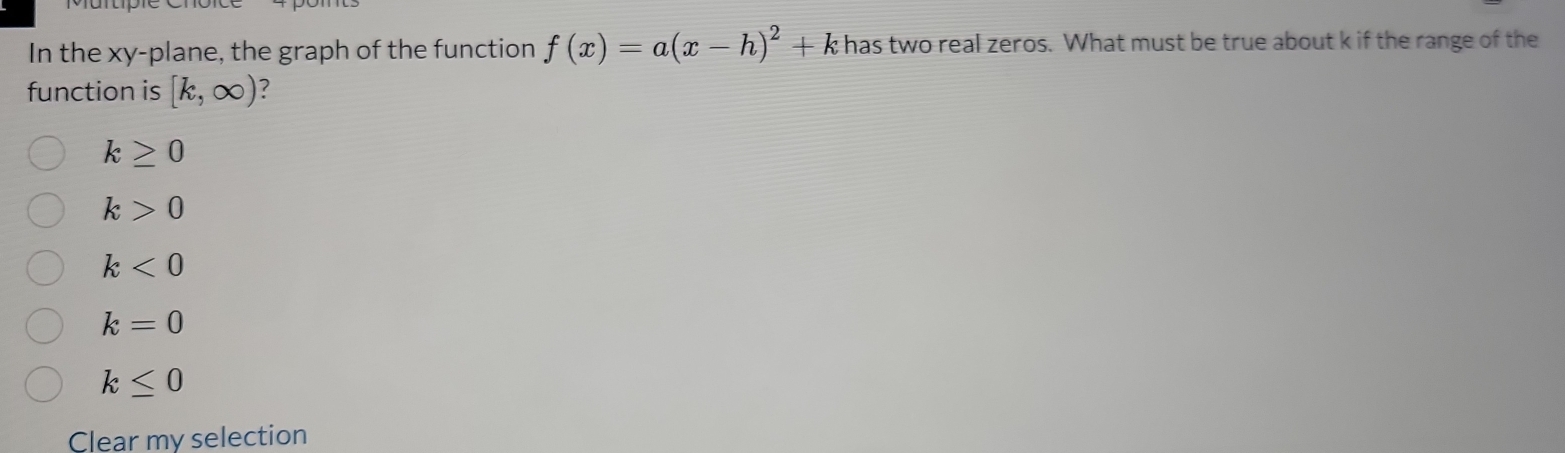 In the xy -plane, the graph of the function f(x)=a(x-h)^2+k 7 t has two real zeros. What must be true about k if the range of the
function is [k,∈fty ) ?
k≥ 0
k>0
k<0</tex>
k=0
k≤ 0
Clear my selection