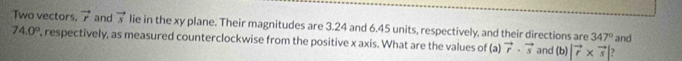 Two vectors, vector r and vector s lie in the xy plane. Their magnitudes are 3.24 and 6.45 units, respectively, and their directions are 347°
74.0° , respectively, as measured counterclockwise from the positive x axis. What are the values of (a) vector r· vector s and h) |vector r* vector s| 2 and