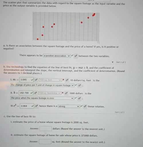 The scatter plot that summarizes the data with regard to the square footage as the input variable and the 
price as the output variable is provided below. 
a. Is there an association between the square footage and the price of a home? If yes, is it positive or 
negative? 
There appears to be a positive association between the two variables. 
Part 2 of 3 
b. Use technology to find the equation of the line of best fit. y=mx+b , and the coefficient of 
determination and interpret the slope, the vertical intercept, and the coefficient of determination. (Round 
the answers to 3 decimal places.) 
i. m= 3845 n 100 sq. feet X 10 dollars/sq. foot is the 
the change of price per 1 unit of change in square footage ; 
1. b= 292 7º 100 so. feet/dollar √ 1000 dollars is the 
the price when the square footage is zero ; 
ⅲi. r^2= 0.864 sigma° hence there is a strong a° linear relation. 
Part 3 of 1 
c. Use the line of best fIt to: 
i, estimate the price of a home whose square footage is 2000 sq. feet. 
Answer: □ dollars (Round the answer to the nearest unit.) 
ii. estimate the square footage of home for sale whose price is 373000 dollars. 
Answer: □ 1 sq. feet (Round the answer to the nearest unit.)