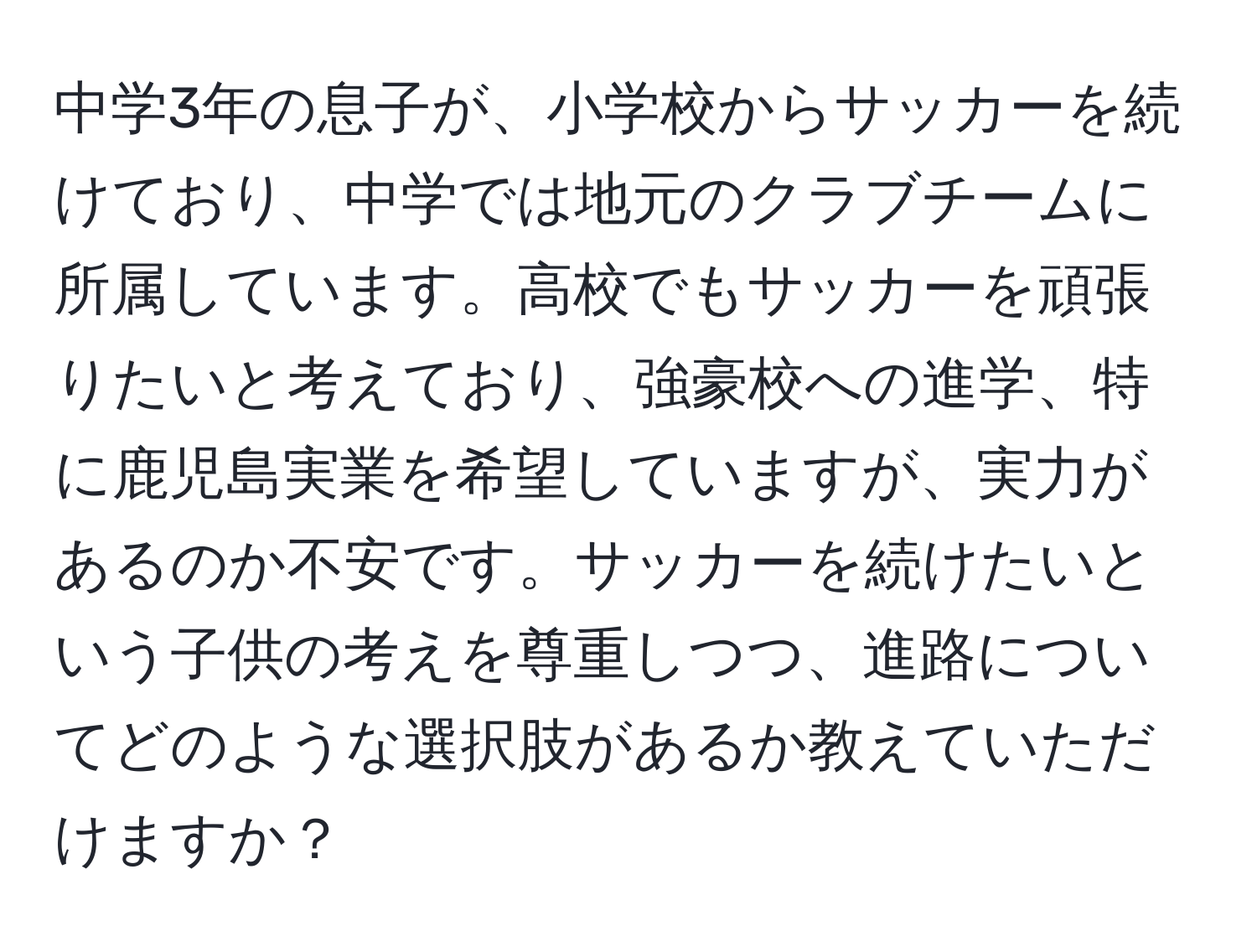 中学3年の息子が、小学校からサッカーを続けており、中学では地元のクラブチームに所属しています。高校でもサッカーを頑張りたいと考えており、強豪校への進学、特に鹿児島実業を希望していますが、実力があるのか不安です。サッカーを続けたいという子供の考えを尊重しつつ、進路についてどのような選択肢があるか教えていただけますか？