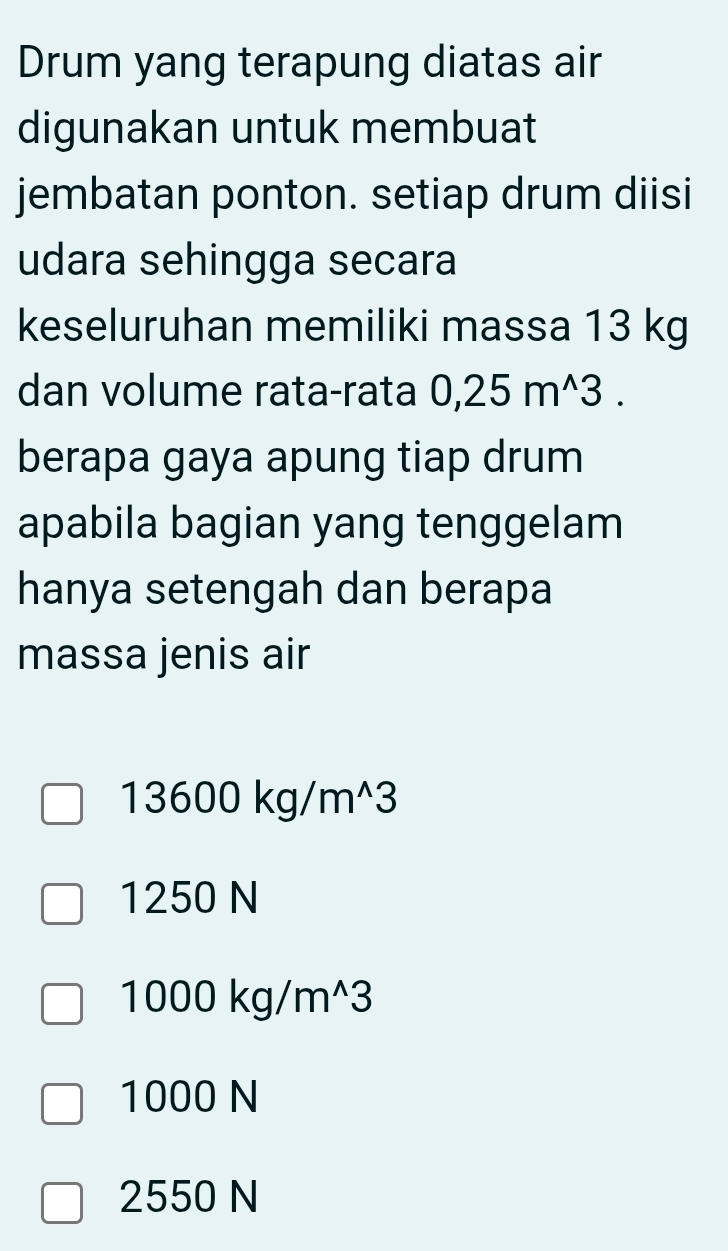 Drum yang terapung diatas air
digunakan untuk membuat
jembatan ponton. setiap drum diisi
udara sehingga secara
keseluruhan memiliki massa 13 kg
dan volume rata-rata 0,25m^(wedge)3. 
berapa gaya apung tiap drum
apabila bagian yang tenggelam
hanya setengah dan berapa
massa jenis air
13600kg/m^(wedge)3
1250 N
1000kg/m^(wedge)3
1000 N
2550 N