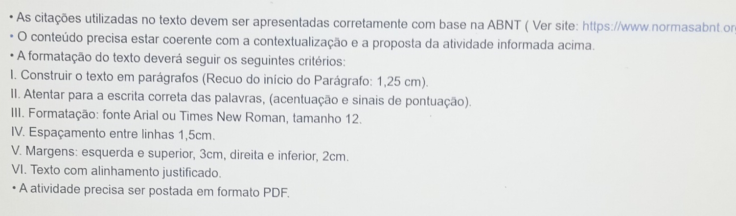 As citações utilizadas no texto devem ser apresentadas corretamente com base na ABNT ( Ver site: https://www.normasabnt.on 
O conteúdo precisa estar coerente com a contextualização e a proposta da atividade informada acima. 
A formatação do texto deverá seguir os seguintes critérios: 
I. Construir o texto em parágrafos (Recuo do início do Parágrafo: 1,25 cm). 
II. Atentar para a escrita correta das palavras, (acentuação e sinais de pontuação). 
III. Formatação: fonte Arial ou Times New Roman, tamanho 12. 
IV. Espaçamento entre linhas 1, 5cm. 
V. Margens: esquerda e superior, 3cm, direita e inferior, 2cm. 
VI. Texto com alinhamento justificado. 
A atividade precisa ser postada em formato PDF.