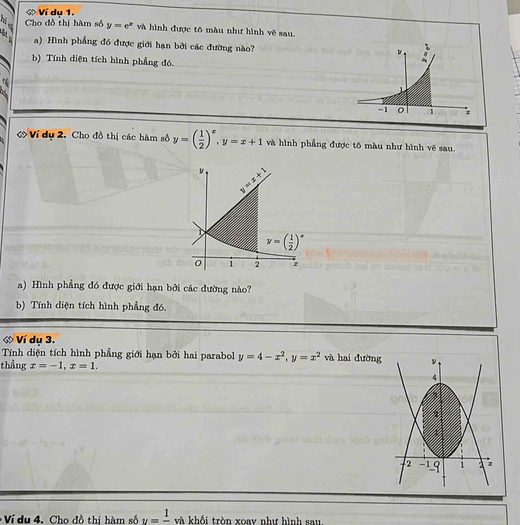 Ví dụ 1.
nie Cho đồ thị hàm số y=e^x và hình được tô màu như hình vẽ sau.
a) Hình phẳng đó được giới hạn bởi các đường nào?
b) Tính diện tích hình phẳng đó.
1 
ớ Ví dụ 2. Cho đồ thị các hàm số y=( 1/2 )^x,y=x+1 và hình phẳng được tô màu như hình vẽ sau.
a) Hình phẳng đó được giới hạn bởi các đường nào?
b) Tính diện tích hình phẳng đó.
* Ví dụ 3.
Tính diện tích hình phẳng giới hạn bởi hai parabol y=4-x^2,y=x^2 và hai đường
thẳng x=-1,x=1.
Ví du 4. Cho đồ thi hàm số y=frac 1 và khối tròn xoav như hình sau.