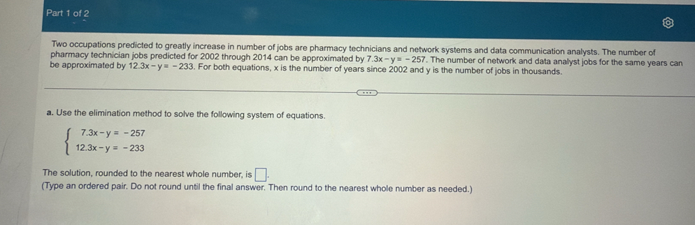 Two occupations predicted to greatly increase in number of jobs are pharmacy technicians and network systems and data communication analysts. The number of 
pharmacy technician jobs predicted for 2002 through 2014 can be approximated by 7.3x-y=-257. The number of network and data analyst jobs for the same years can 
be approximated by 12.3x-y=-233. For both equations, x is the number of years since 2002 and y is the number of jobs in thousands. 
a. Use the elimination method to solve the following system of equations.
beginarrayl 7.3x-y=-257 12.3x-y=-233endarray.
The solution, rounded to the nearest whole number, is □. 
(Type an ordered pair. Do not round until the final answer. Then round to the nearest whole number as needed.)