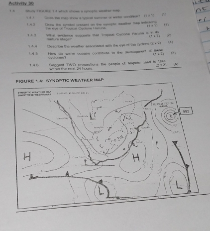 Activity 30 
1 4 Study FIGURE 1 4 which shows a synoplic weather map 
1 4.1 Does the map show a typical summer or winter condition? (1* 1) (1) 
142 Drew the symbol present on the synoplic weather map indicating (1) 
the eye of Tropical Cyclona Haruna. (1* 1)
1.4.3 What evidence suggests that Tropical Cyclone Haruna is in its
(1* 2) (2) 
mature stage? 
3 4 4 Describe the weather associated with the eye of the cyclone (2* 2) (4) 
3.4.5 How do warm oceans contribute to the development of these (2)
(1* 2)
cyclones? 
Suggest TWO precautions the people of Maputo need to take (4)
(2* 2)
1.4.6 within the next 24 hours. 
FIGURE 1.4: SYNOPTIC WEATHER MAP 
UNOPTIE SE WECFHAAST SYMOP TIC YEATHER SP 180 - 1696 201 101 15 
∵ E D
992
H 
、