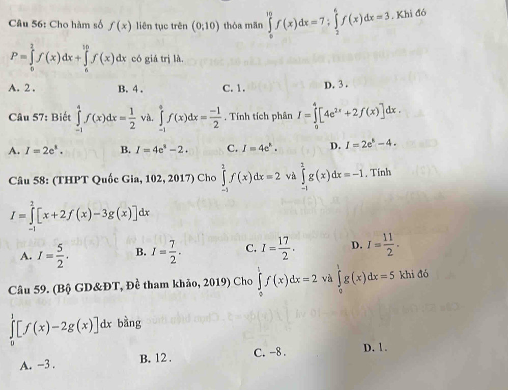 Cho hàm số f(x) liên tục trên (0;10) thỏa mãn ∈tlimits _0^((10)f(x)dx=7;∈tlimits _2^6f(x)dx=3. Khi đó
P=∈tlimits _0^2f(x)dx+∈tlimits _6^(10)f(x)dx có giá trị là.
A. 2 . B. 4 . C. 1.
D. 3 .
Câu 57: Biết ∈tlimits _(-1)^4f(x)dx=frac 1)2 và. ∈tlimits _(-1)^0f(x)dx= (-1)/2 . Tính tích phân I=∈tlimits _0^(4[4e^2x)+2f(x)]dx.
A. I=2e^8. B. I=4e^8-2. C. I=4e^8. D. I=2e^8-4.
Câu 58: (THPT Quốc Gia, 102, 2017) Cho ∈tlimits _(-1)^2f(x)dx=2 và ∈tlimits _(-1)^2g(x)dx=-1. Tính
I=∈tlimits _(-1)^2[x+2f(x)-3g(x)]dx
A. I= 5/2 . I= 7/2 .
D.
B.
C. I= 17/2 . I= 11/2 .
Câu 59. (Bộ GD&ĐT, Đề tham khảo, 2019) Cho ∈tlimits _0^1f(x)dx=2 và ∈tlimits _0^1g(x)dx=5 khi đó
∈tlimits _0^1[f(x)-2g(x)]dx bàng
C. -8. D. 1.
A. -3 . B. 12 .