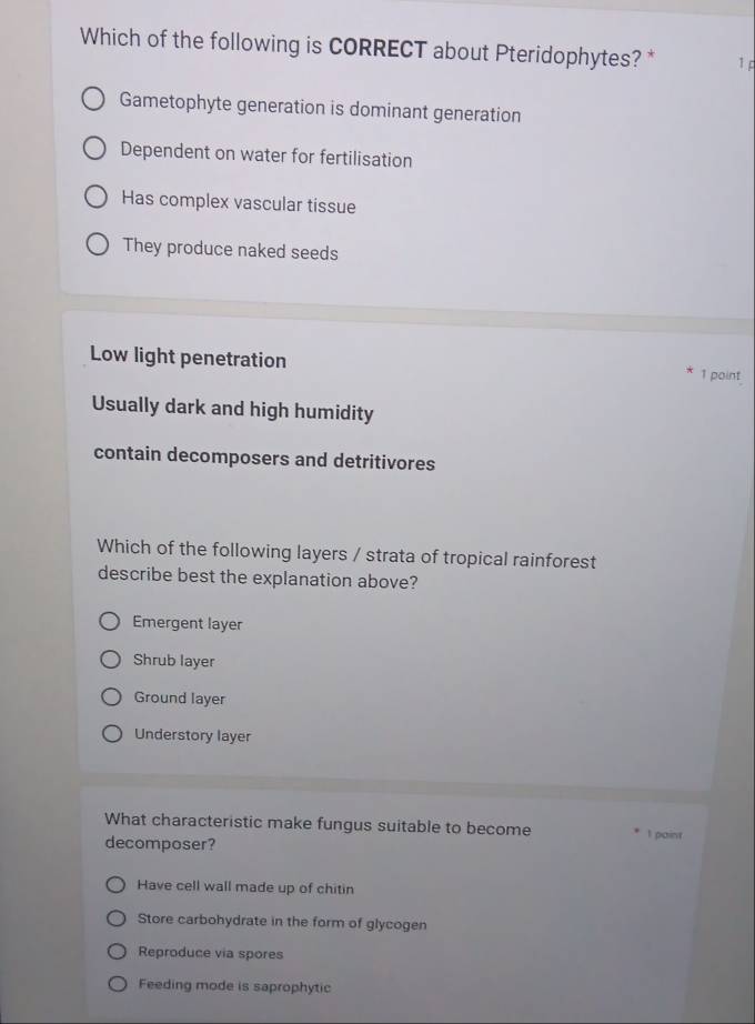 Which of the following is CORRECT about Pteridophytes? * 1 p
Gametophyte generation is dominant generation
Dependent on water for fertilisation
Has complex vascular tissue
They produce naked seeds
Low light penetration 1 point
Usually dark and high humidity
contain decomposers and detritivores
Which of the following layers / strata of tropical rainforest
describe best the explanation above?
Emergent layer
Shrub layer
Ground layer
Understory layer
What characteristic make fungus suitable to become I paint
decomposer?
Have cell wall made up of chitin
Store carbohydrate in the form of glycogen
Reproduce via spores
Feeding mode is saprophytic