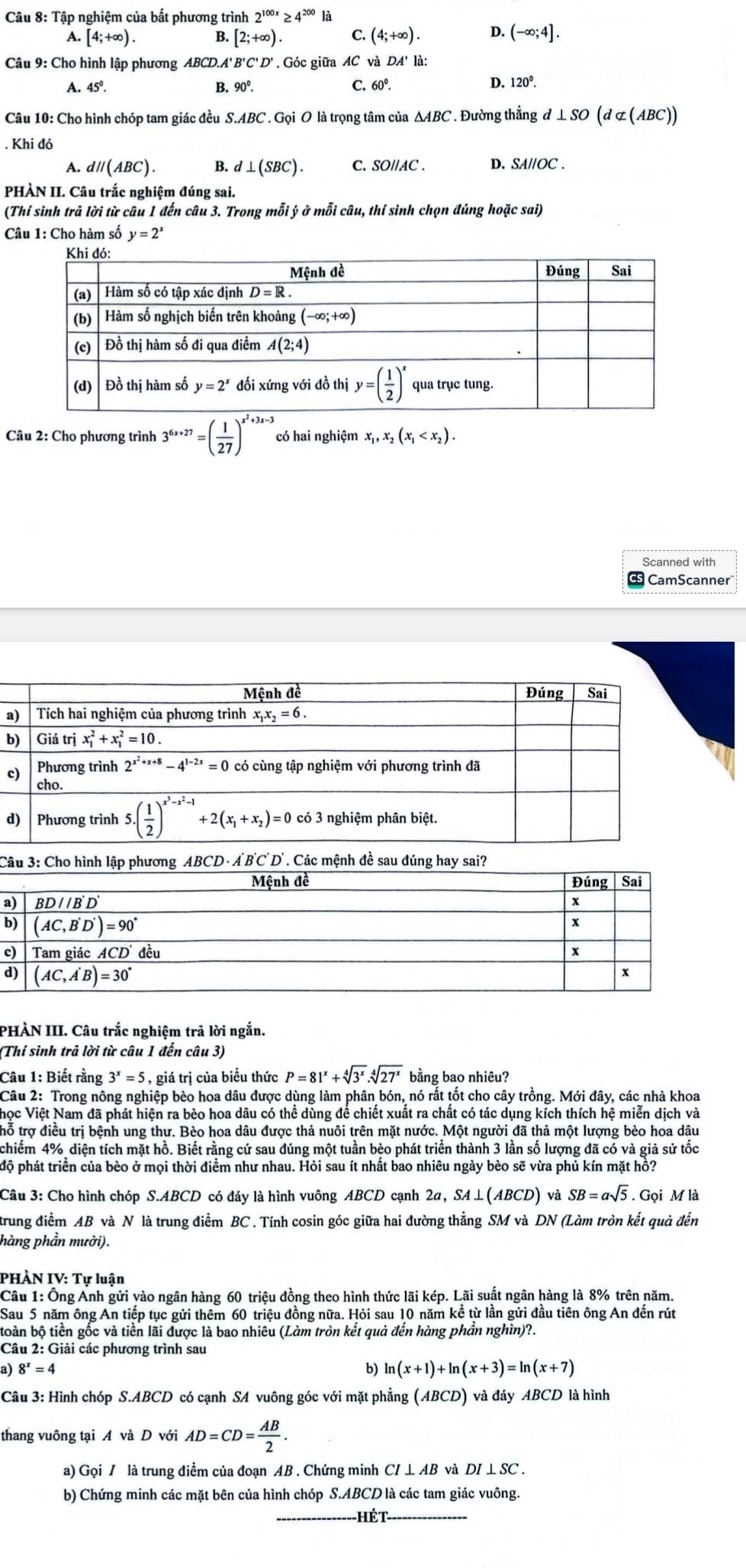 Tập nghiệm của bất phương trình 2^(100x)≥ 4^(200) là
A. [4;+∈fty ). B. [2;+∈fty ). C. (4;+∈fty ). D. (-∈fty ;4].
Câu 9: Cho hình lập phương ABCD.A' B'C'D Góc giữa AC và DA' là:
A. 45°. B. 90°.
C. 60°. D. 120^0.
Câu 10: Cho hình chóp tam giác đều S.ABC . Gọi O là trọng tâm của △ ABC. Đường thẳng d⊥ SO(d⊂ (ABC))
Khi đó
A. dparallel (ABC). B. d⊥ (SBC). C. SO//AC . D. SAllOC.
PHÀN II. Câu trắc nghiệm đúng sai.
(Thí sinh trả lời từ câu 1 đến câu 3. Trong mỗi ý ở mỗi câu, thí sinh chọn đúng hoặc sai)
Câu 1: Cho hàm số y=2^x
Câu 2: Cho phương trình 3^(6x+27)=( 1/27 )^x^2+3x-3 có hai nghiệm x_1,x_2(x_1
Scanned with
CamScanner
a
b
c
d
C ABCD· A'B'C'D'. Các mệnh đề sau đúnsai?
a
b
c
d
PHÀN III. Câu trắc nghiệm trả lời ngắn.
(Thí sinh trả lời từ câu 1 đến câu 3)
Câu 1: Biết rằng 3^x=5 , giá trị của biều thức P=81^x+sqrt[4](3^x).sqrt[4](27^x) bằng bao nhiêu?
Câu 2: Trong nông nghiệp bèo hoa dâu được dùng làm phân bón, nó rất tốt cho cây trồng. Mới đây, các nhà khoa
Nhọc Việt Nam đã phát hiện ra bèo hoa dâu có thể dùng để chiết xuất ra chất có tác dụng kích thích hệ miễn dịch và
trỗ trợ điều trị bệnh ung thư. Bèo hoa dâu được thả nuôi trên mặt nước. Một người đã thả một lượng bèo hoa dâu
chiếm 4% diện tích mặt hồ. Biết rằng cứ sau đúng một tuần bèo phát triển thành 3 lần số lượng đã có và giả sử tốc
độ phát triển của bèo ở mọi thời điểm như nhau. Hỏi sau ít nhất bao nhiêu ngày bèo sẽ vừa phủ kín mặt hồ?
Câu 3: Cho hình chóp S.ABCD có đáy là hình vuông ABCD cạnh 2a, . SA⊥ (ABCD) và SB=asqrt(5). Gọi M là
trung điểm AB và N là trung điểm BC . Tính cosin góc giữa hai đường thẳng SM và DN (Làm tròn kết quả đến
hàng phần mười).
PHÀN IV: Tự luận
Câu 1: Ông Anh gửi yào ngân hàng 60 triệu đồng theo hình thức lãi kép. Lãi suất ngân hàng là 8% trên năm.
Sau 5 năm ông An tiếp tục gửi thêm 60 triệu đồng nữa. Hỏi sau 10 năm kề từ lần gửi đầu tiên ông An đến rút
toàn bộ tiền gốc và tiền lãi được là bao nhiêu (Làm tròn kết quả đến hàng phần nghìn)?.
Câu 2: Giải các phương trình sau
a) 8^x=4
b) ln (x+1)+ln (x+3)=ln (x+7)
Câu 3: Hình chóp S.ABCD có cạnh SA vuông góc với mặt phẳng (ABCD) và đáy ABCD là hình
thang vuông tại A và D với AD=CD= AB/2 .
a) Gọi / là trung điểm của đoạn AB . Chứng minh CI ⊥ AB và DI⊥ SC.
b) Chứng minh các mặt bên của hình chóp S.ABCD là các tam giác vuông.