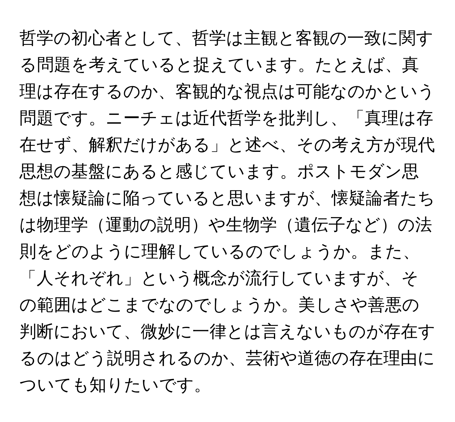 哲学の初心者として、哲学は主観と客観の一致に関する問題を考えていると捉えています。たとえば、真理は存在するのか、客観的な視点は可能なのかという問題です。ニーチェは近代哲学を批判し、「真理は存在せず、解釈だけがある」と述べ、その考え方が現代思想の基盤にあると感じています。ポストモダン思想は懐疑論に陥っていると思いますが、懐疑論者たちは物理学運動の説明や生物学遺伝子などの法則をどのように理解しているのでしょうか。また、「人それぞれ」という概念が流行していますが、その範囲はどこまでなのでしょうか。美しさや善悪の判断において、微妙に一律とは言えないものが存在するのはどう説明されるのか、芸術や道徳の存在理由についても知りたいです。