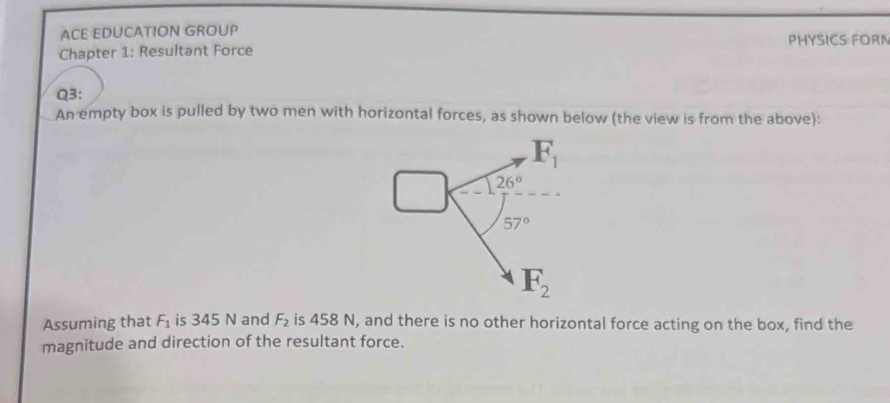 ACE EDUCATION GROUP PHYSICS FORN 
Chapter 1: Resultant Force 
Q3: 
An empty box is pulled by two men with horizontal forces, as shown below (the view is from the above):
F_1
26°
57°
F_2
Assuming that F_1 is 345 N and F_2 is 458 N, and there is no other horizontal force acting on the box, find the 
magnitude and direction of the resultant force.