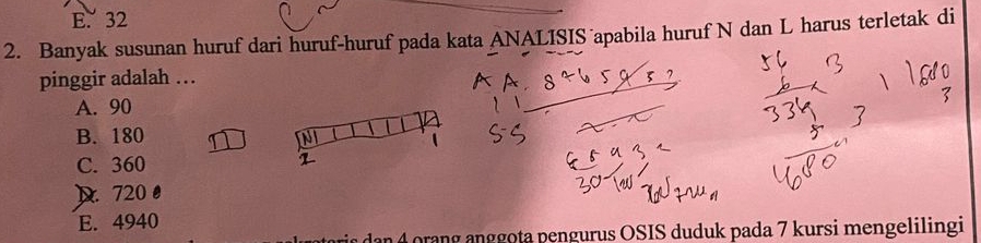 E. 32
2. Banyak susunan huruf dari huruf-huruf pada kata ANALISIS apabila huruf N dan L harus terletak di
pinggir adalah …
A. 90
B. 180
C. 360
D 720
E. 4940
dan rang anggota pengurus OSIS duduk pada 7 kursi mengelilingi