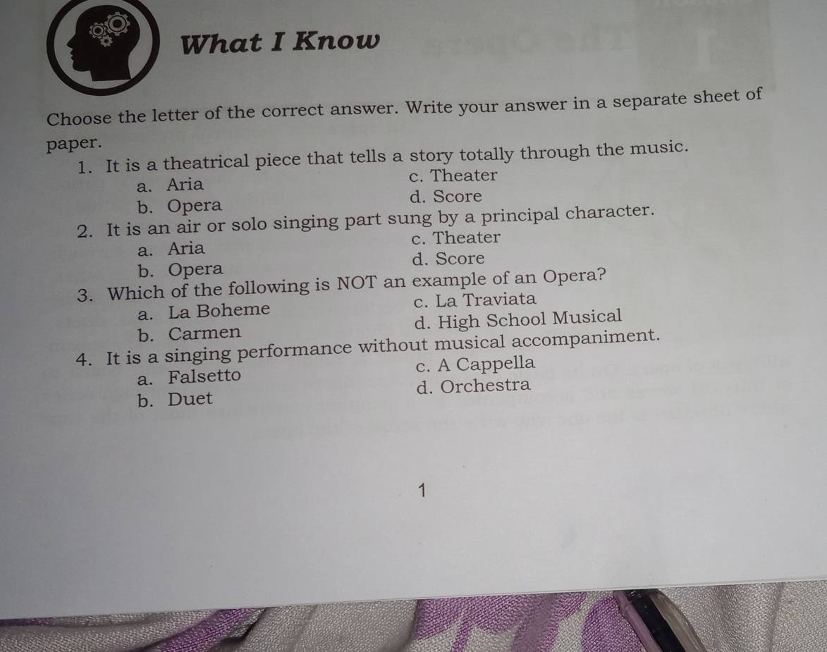 What I Know
Choose the letter of the correct answer. Write your answer in a separate sheet of
paper.
1. It is a theatrical piece that tells a story totally through the music.
a. Aria
c. Theater
b. Opera d. Score
2. It is an air or solo singing part sung by a principal character.
c. Theater
a. Aria
d. Score
b. Opera
3. Which of the following is NOT an example of an Opera?
a. La Boheme c. La Traviata
b. Carmen d. High School Musical
4. It is a singing performance without musical accompaniment.
a. Falsetto c. A Cappella
b. Duet d. Orchestra
1