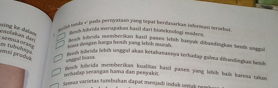 Berilah tanda ✓ pada pernyataan yang tepat berdasarkan informasi tersebut.
sing ke dalam 1
Benih hibrida merupakan hasil dari bioteknologi modern.
enolakan dari
semua orang
Benih hibrida memberikan hasil panen lebih banyak dibandingkan benih unggul
biasa dengan harga benih yang lebih murah.
m tubuhnya
ımsi produk
Benih hibrìda lebih unggul akan ketahanannya terhadap gulma dibandingkan benih
unggul biasa.
Benih hibrida memberikan kualitas hasil panen yang lebih baík karena tahan
terhadap serangan hama dan penyakit.
Semua varietas tumbuhan dapat menjadi induk untu p o m