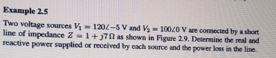 Example 2.5 
Two voltage sources V_1=120L-5V and V_2=100∠ 0V are connected by a short 
line of impedance Z=1+j7Omega as shown in Figure 2.9. Determine the real and 
reactive power supplied or received by each source and the power loss in the line.