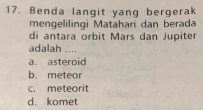 Benda langit yang bergerak
mengelilingi Matahari dan berada
di antara orbit Mars dan Jupiter
adalah ....
a. asteroid
b. meteor
c. meteorit
d. komet