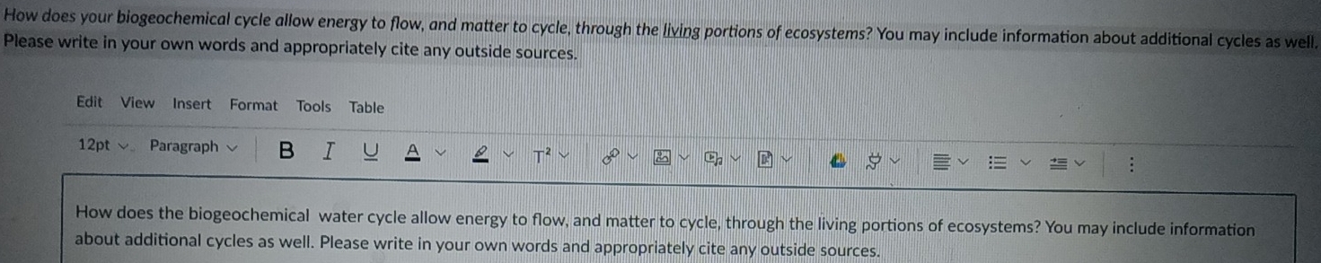 How does your biogeochemical cycle allow energy to flow, and matter to cycle, through the living portions of ecosystems? You may include information about additional cycles as well. 
Please write in your own words and appropriately cite any outside sources. 
Edit View Insert Format Tools Table 
12pt Paragraph B I 
: 
How does the biogeochemical water cycle allow energy to flow, and matter to cycle, through the living portions of ecosystems? You may include information 
about additional cycles as well. Please write in your own words and appropriately cite any outside sources.