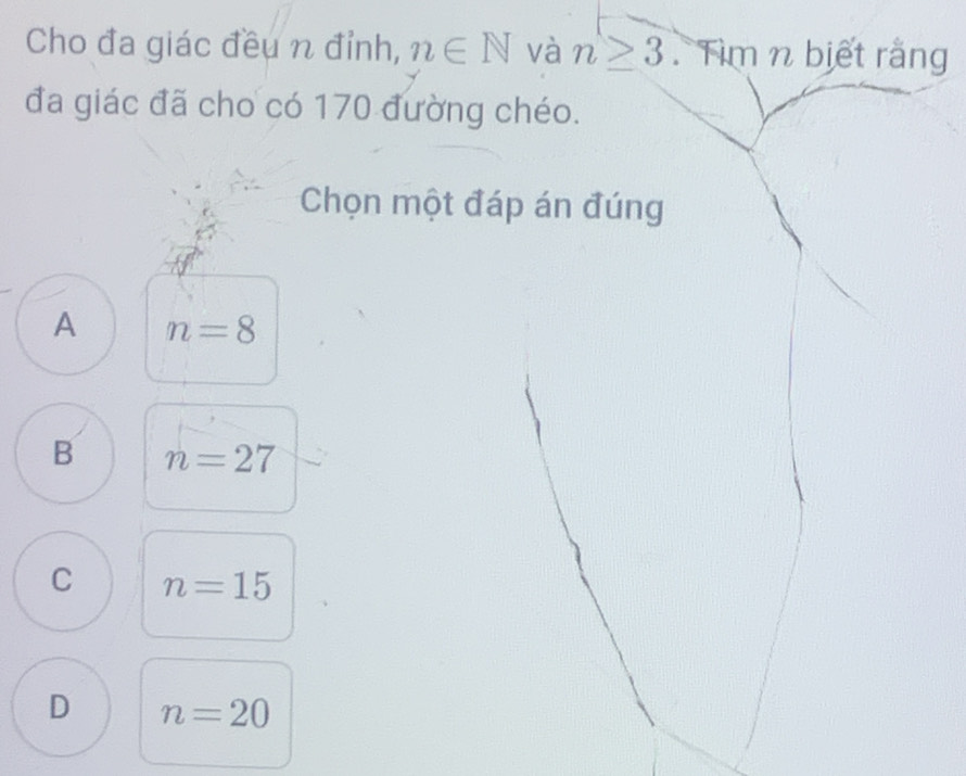 Cho đa giác đều n đỉnh, n∈ N và n≥ 3. Tìm n biết rằng
đa giác đã cho có 170 đường chéo.
Chọn một đáp án đúng
A n=8
B n=27
C n=15
D n=20