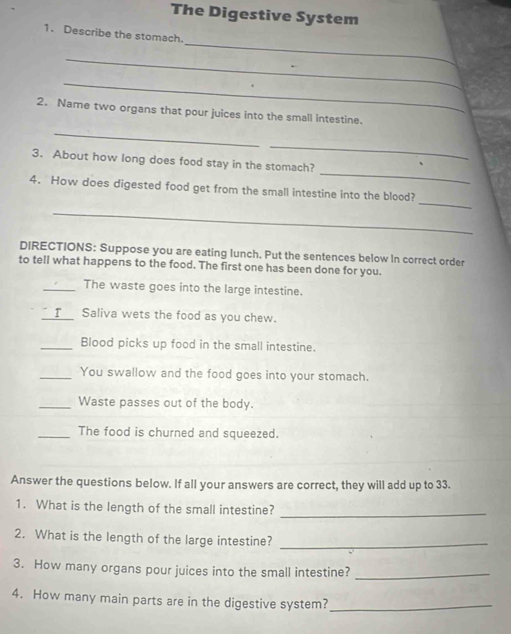 The Digestive System 
_ 
1. Describe the stomach. 
_ 
_ 
2. Name two organs that pour juices into the small intestine. 
_ 
_ 
_ 
3. About how long does food stay in the stomach? 
_ 
4. How does digested food get from the small intestine into the blood? 
_ 
DIRECTIONS: Suppose you are eating lunch. Put the sentences below In correct order 
to tell what happens to the food. The first one has been done for you. 
_The waste goes into the large intestine. 
_r Saliva wets the food as you chew. 
_Blood picks up food in the small intestine. 
_You swallow and the food goes into your stomach. 
_Waste passes out of the body. 
_The food is churned and squeezed. 
Answer the questions below. If all your answers are correct, they will add up to 33. 
1. What is the length of the small intestine?_ 
2. What is the length of the large intestine?_ 
3. How many organs pour juices into the small intestine?_ 
4. How many main parts are in the digestive system?_