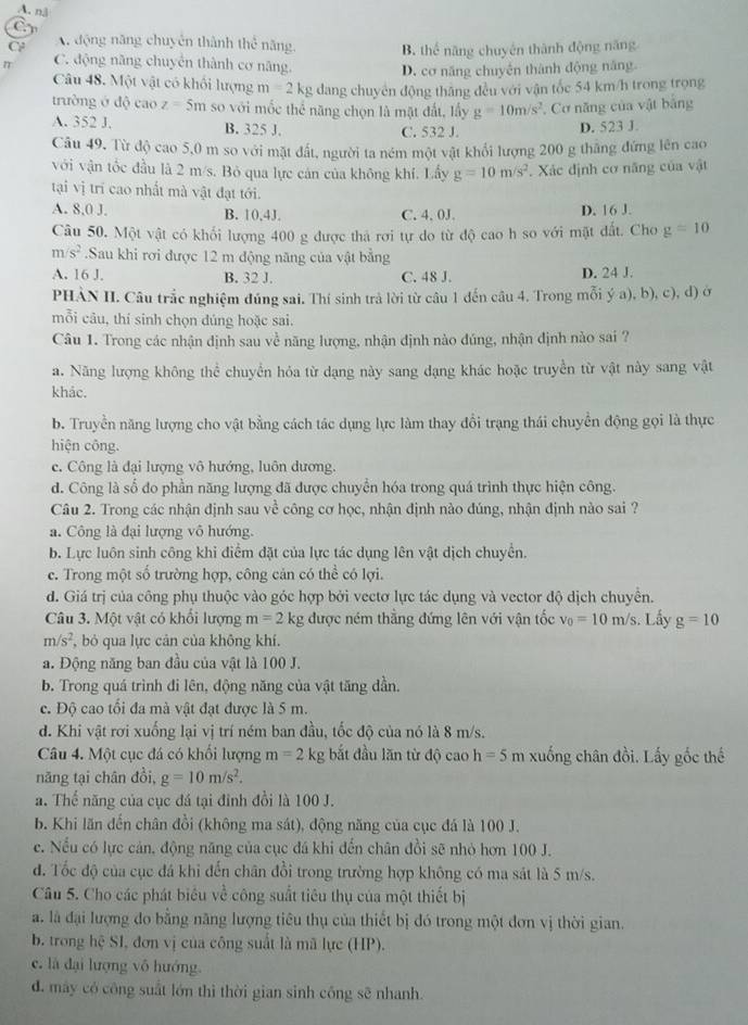 A. nã
C A động năng chuyên thành thể năng. B. thể năng chuyên thành động năng
n C. động năng chuyển thành cơ năng. D. cơ năng chuyên thành động năng
Câu 48. Một vật có khối lượng m=2kg dang chuyên động thăng đều với vận tốc 54 km/h trong trọng
trường ở độ cao z=5m so với mốc thể năng chọn là mặt đất, lấy g=10m/s^2 , Cơ năng của vật bảng
A. 352 J. B. 325 J. C. 532 J.
D. 523 J.
Câu 49. Từ độ cao 5,0 m so với mặt đất, người ta ném một vật khổi lượng 200 g thắng đứng lên cao
với vận tốc đầu là 2 m/s. Bỏ qua lực cán của không khí. Lấy g=10m/s^2 *. Xác định cơ năng của vật
tại vị trí cao nhất mà vật đạt tới.
A. 8,0 J. B. 10,4J. C. 4. 0J. D. 16 J.
Câu 50. Một vật có khối lượng 400 g được thả rơi tự do từ độ cao h so với mặt đất. Cho g=10
m/s^2.Sau khi rơi được 12 m động năng của vật bằng
A. 16 J. B. 32 J. C. 48 J. D. 24 J.
PHÀN II. Câu trắc nghiệm đúng sai. Thí sinh trả lời từ câu 1 đến câu 4. Trong mỗi ý a), b), c), d) ở
mỗi câu, thí sinh chọn đúng hoặc sai.
Câu 1. Trong các nhận định sau về năng lượng, nhận định nào đúng, nhận định nào sai ?
a. Năng lượng không thể chuyển hóa từ dạng này sang dạng khác hoặc truyền từ vật này sang vật
khảc.
b. Truyền năng lượng cho vật bằng cách tác dụng lực làm thay đổi trạng thái chuyển động gọi là thực
hiện công.
c. Công là đại lượng vô hướng, luôn dương.
d. Công là số đo phần năng lượng đã được chuyển hóa trong quá trình thực hiện công.
Câu 2. Trong các nhận định sau về công cơ học, nhận định nào đúng, nhận định nào sai ?
a. Công là đại lượng vô hướng.
b. Lực luôn sinh công khi điểm đặt của lực tác dụng lên vật dịch chuyển.
c. Trong một số trường hợp, công cản có thể có lợi.
d. Giá trị của công phụ thuộc vào góc hợp bởi vectơ lực tác dụng và vector độ dịch chuyển.
Câu 3. Một vật có khổi lượng m=2kg g được ném thẳng đứng lên với vận tốc v_0=10m/s 3. Lấy g=10
m/s^2 , bỏ qua lực cản của không khí.
a. Động năng ban đầu của vật là 100 J.
b. Trong quá trình đi lên, động năng của vật tăng dần.
c. Độ cao tối đa mà vật đạt được là 5 m.
d. Khi vật rơi xuống lại vị trí ném ban đầu, tốc độ của nó là 8 m/s.
Câu 4. Một cục đá có khối lượng m=2 kg bắt đầu lăn từ độ cao h=5m xuống chân đồi. Lấy gốc thế
năng tại chân đồi, g=10m/s^2.
a. Thể năng của cục đá tại đỉnh đồi là 100 J.
b. Khi lăn đến chân đồi (không ma sát), động năng của cục đá là 100 J.
e. Nếu có lực cán, động năng của cục đá khi đến chân đồi sẽ nhỏ hơn 100 J.
d. Tốc độ của cục đá khi đến chân đổi trong trường hợp không có ma sát là 5 m/s.
Câu 5. Cho các phát biêu về công suất tiêu thụ của một thiết bị
a. là đại lượng đo bằng năng lượng tiêu thụ của thiết bị đó trong một đơn vị thời gian.
b. trong hệ SI, đơn vị của công suất là mã lực (HP).
c. là đại lượng vô hướng.
d. máy có công suất lớn thì thời gian sinh công sẽ nhanh.