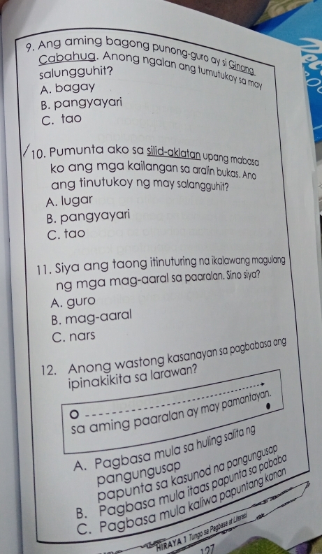 Ang aming bagong punong-guro ay si Ginang
Cabahug. Anong ngalan ang tumutukoy sa may
salungguhit?
A. bagay
B. pangyayari
C. tao
10. Pumunta ako sa silid-aklatan upang mabasa
ko ang mga kailangan sa aralin bukas. Ano
ang tinutukoy ng may salangguhit?
A. lugar
B. pangyayari
C. tao
11. Siya ang taong itinuturing na ikalawang magulang
ng mga mag-aaral sa paaralan. Sino siya?
A. guro
B. mag-aaral
C. nars
12. Anong wastong kasanayan sa pagbabasa ang
ipinakikita sa larawan?
sa aming paaralan ay may pamantayan
A. Pagbasa mula sa huling salita ng
papunta sa kasunod na pangungusap
pangungusap
B. Pagbasa mula itaas papunta sa pababa
C. Pagbasa mula kaliwá papuntang kana
HIRAYA 1 Tungo sa Pagbasa at Litere
127