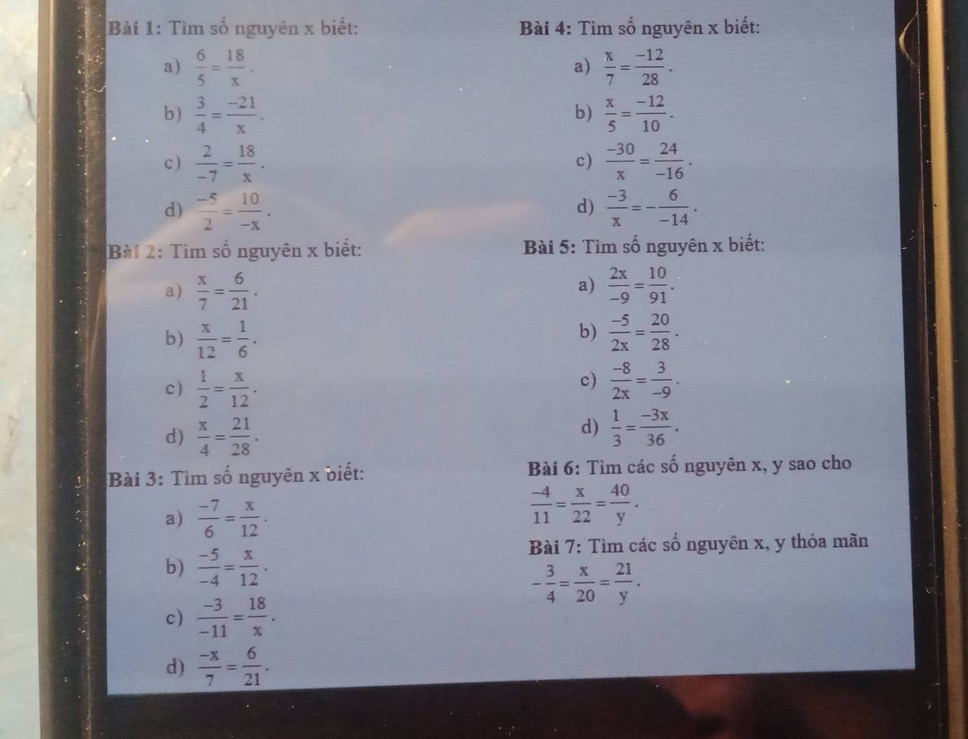 Tìm số nguyên x biết:  Bài 4: Tìm số nguyên x biết:
a)  6/5 = 18/x .  x/7 = (-12)/28 .
a)
b)  3/4 = (-21)/x .  x/5 = (-12)/10 .
b)
c )  2/-7 = 18/x .  (-30)/x = 24/-16 .
c)
d)  (-5)/2 = 10/-x .  (-3)/x =- 6/-14 .
d)
Bài 2: Tìm số nguyên x biết:  Bài 5: Tìm số nguyên x biết:
a)
a)  x/7 = 6/21 .  2x/-9 = 10/91 .
b)
b)  x/12 = 1/6 .  (-5)/2x = 20/28 .
c)  1/2 = x/12 .
c)  (-8)/2x = 3/-9 .
d)  x/4 = 21/28 .
d)  1/3 = (-3x)/36 .
Bài 3: Tìm số nguyên x biết:  Bài 6: Tìm các số nguyên x, y sao cho
a)  (-7)/6 = x/12 .
 (-4)/11 = x/22 = 40/y .
Bài 7: Tìm các số nguyên x, y thỏa mãn
b)  (-5)/-4 = x/12 .
- 3/4 = x/20 = 21/y .
c)  (-3)/-11 = 18/x .
d)  (-x)/7 = 6/21 .