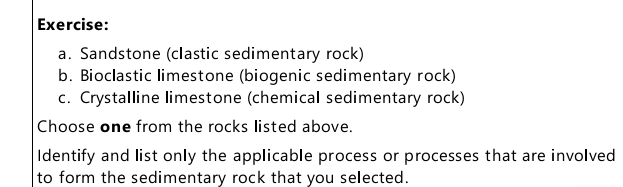 Sandstone (clastic sedimentary rock) 
b. Bioclastic limestone (biogenic sedimentary rock) 
c. Crystalline limestone (chemical sedimentary rock) 
Choose one from the rocks listed above. 
Identify and list only the applicable process or processes that are involved 
to form the sedimentary rock that you selected.