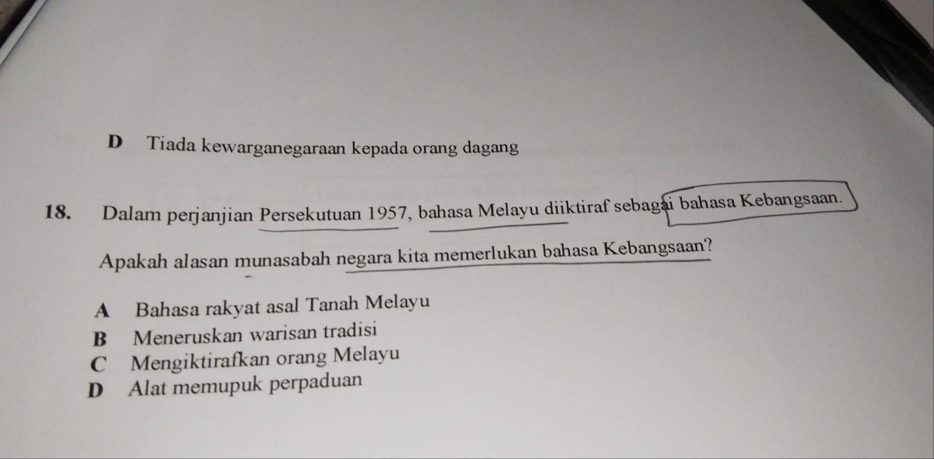 D Tiada kewarganegaraan kepada orang dagang
18. Dalam perjanjian Persekutuan 1957, bahasa Melayu diiktiraf sebagai bahasa Kebangsaan.
Apakah alasan munasabah negara kita memerlukan bahasa Kebangsaan?
A Bahasa rakyat asal Tanah Melayu
B Meneruskan warisan tradisi
C Mengiktirafkan orang Melayu
D Alat memupuk perpaduan