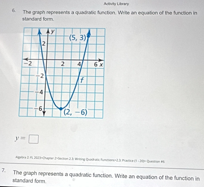 Activity Library
6. The graph represents a quadratic function. Write an equation of the function in
standard form.
y=□
Algebra 2: FL 2023>Chapter 2>Section 2.3: Writing Quadratic Functions>2.3: Practice (1-20)> Question #6
7. The graph represents a quadratic function. Write an equation of the function in
standard form.