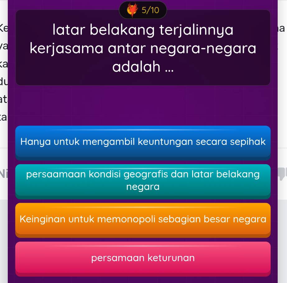 5/10
Kể
latar belakang terjalinnya
a
a kerjasama antar negara-negara
κa
adalah ...
du
at
a
Hanya untuk mengambil keuntungan secara sepihak
Vi persaamaan kondisi geografis dan latar belakang
negara
Keinginan untuk memonopoli sebagian besar negara
persamaan keturunan