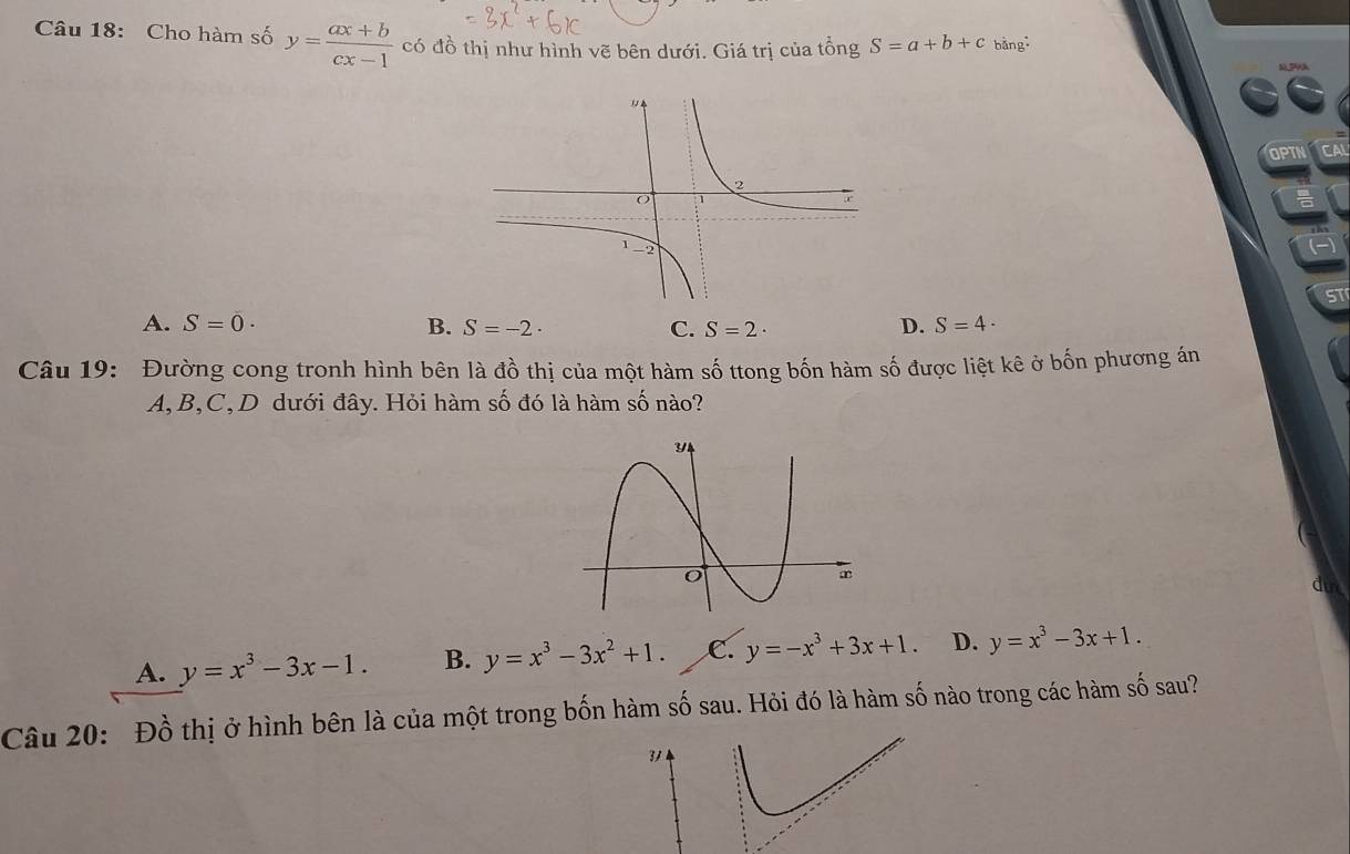 Cho hàm số y= (ax+b)/cx-1  có đồ thị như hình vẽ bên dưới. Giá trị của tồng S=a+b+c bǎng
OPTN CA
ST
A. S=0· B. S=-2· C. S=2· D. S=4·
Câu 19: Đường cong tronh hình bên là đồ thị của một hàm số ttong bốn hàm số được liệt kê ở bốn phương án
A, B, C, D dưới đây. Hỏi hàm số đó là hàm số nào?
A. y=x^3-3x-1. B. y=x^3-3x^2+1. C. y=-x^3+3x+1. D. y=x^3-3x+1. 
Câu 20: Đồ thị ở hình bên là của một trong bốn hàm số sau. Hỏi đó là hàm số nào trong các hàm số sau?
3