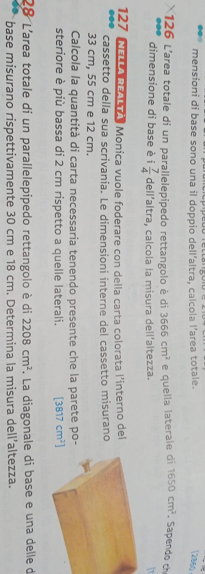 mensioni di base sono una il doppio dell’altra, calcola l’area totale. [2860 
126 L'area totale di un parallelepipedo rettangolo è di 3666cm^2 e quella laterale di 1650cm^2. Sapendo ch 
dimensione di base è i 7/4  dell’altra, calcola la misura dell’altezza. 
127 NELLA REALTA, Monica vuole foderare con della carta colorata l’interno del 
cassetto della sua scrivania. Le dimensioni interne del cassetto misurano
33 cm, 55 cm e 12 cm. 
Calcola la quantità di carta necessaria tenendo presente che la parete po- 
steriore è più bassa di 2 cm rispetto a quelle laterali.
[3817cm^2]
28 L'area totale di un parallelepipedo rettangolo è di 2208cm^2. La diagonale di base e una delle d 
base misurano rispettivamente 30 cm e 18 cm. Determina la misura dell’altezza.