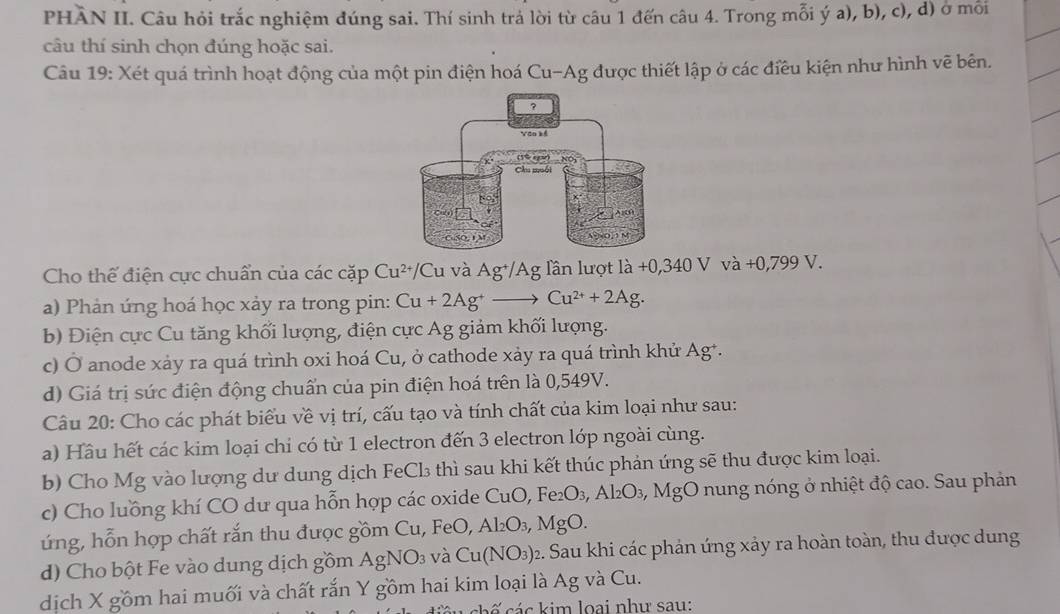 PHAN II. Câu hỏi trắc nghiệm đúng sai. Thí sinh trả lời từ câu 1 đến câu 4. Trong mỗi ý a), b), c), d) ở mỗi
câu thí sinh chọn đúng hoặc sai.
Câu 19: Xét quá trình hoạt động của một pin điện hoá Cu-Ag được thiết lập ở các điều kiện như hình vẽ bên.
Cho thế điện cực chuẩn của các cặp Cu^(2+) C Cu và Ag^+/Ag Tần lượt ldot a+0,340Vvdot 0,+0,799V.
a) Phản ứng hoá học xảy ra trong pin: Cu+2Ag^+to Cu^(2+)+2Ag.
b) Điện cực Cu tăng khối lượng, điện cực Ag giảm khối lượng.
c) Ở anode xảy ra quá trình oxi hoá Cu, ở cathode xảy ra quá trình khử Ag*.
d) Giá trị sức điện động chuẩn của pin điện hoá trên là 0,549V.
Câu 20: Cho các phát biểu về vị trí, cấu tạo và tính chất của kim loại như sau:
a) Hầu hết các kim loại chi có từ 1 electron đến 3 electron lớp ngoài cùng.
b) Cho Mg vào lượng dư dung dịch FeCl₃ thì sau khi kết thúc phản ứng sẽ thu được kim loại.
c) Cho luồng khí CO dư qua hỗn hợp các oxide CuO, Fe_2O_3,Al_2O_3,Mg O nung nóng ở nhiệt độ cao. Sau phản
ứng, hỗn hợp chất rắn thu được gồm Cu, Fe O,Al_2O_3,MgO
d) Cho bột Fe vào dung dịch gồm AgNO_3 và Cu(NO_3)_2 2. Sau khi các phản ứng xảy ra hoàn toàn, thu được dung
dịch X gồm hai muối và chất rắn Y gồm hai kim loại là Ag và Cu.
ác kim loai như sau: