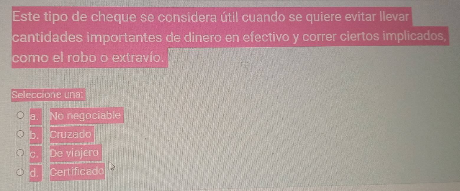 Este tipo de cheque se considera útil cuando se quiere evitar llevar
cantidades importantes de dinero en efectivo y correr ciertos implicados,
como el robo o extravío.
Seleccione una:
a. No negociable
b. Cruzado
C. De viajero
d. Certificado