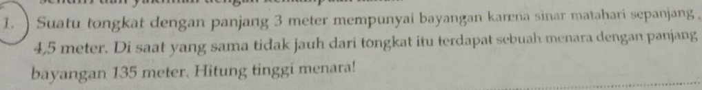 )Suatu tongkat dengan panjang 3 meter mempunyai bayangan karena sinar matahari sepanjang。
4,5 meter. Di saat yang sama tidak jauh dari tongkat itu terdapat sebuah menara dengan panjang 
bayangan 135 meter. Hitung tinggi menara!