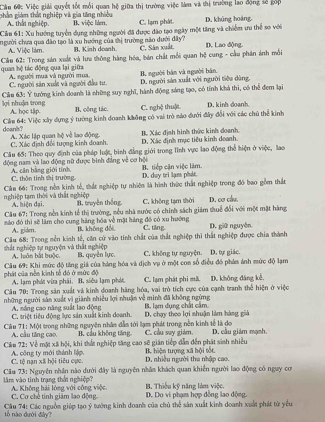 Việc giải quyết tốt mối quan hệ giữa thị trường việc làm và thị trường lao động sẽ góp
phần giảm thất nghiệp và gia tăng nhiều
A. thất nghiệp. B. việc làm. C. lạm phát. D. khủng hoảng.
Câu 61: Xu hướng tuyển dụng những người đã được đào tạo ngày một tăng và chiếm ưu thế so với
người chưa qua đào tạo là xu hướng của thị trường nào dưới đây?
A. Việc làm. B. Kinh doanh. C. Sản xuất. D. Lao động.
Câu 62: Trong sản xuất và lưu thông hàng hóa, bản chất mối quan hệ cung - cầu phản ánh mối
quan hệ tác động qua lại giữa
A. người mua và người mua. B. người bán và người bán.
C. người sản xuất và người đầu tư. D. người sản xuất với người tiêu dùng.
Câu 63: Ý tưởng kinh doanh là những suy nghĩ, hành động sáng tạo, có tính khả thi, có thể đem lại
lợi nhuận trong D. kinh doanh.
A. học tập. B. công tác. C. nghệ thuật.
Câu 64: Việc xây dựng ý tưởng kinh doanh không có vai trò nào dưới đây đối với các chủ thể kinh
doanh?
A. Xác lập quan hệ về lao động. B. Xác định hình thức kinh doanh.
C. Xác định đối tượng kinh doanh. D. Xác định mục tiêu kinh doanh.
Câu 65: Theo quy định của pháp luật, bình đẳng giới trong lĩnh vực lao động thể hiện ở việc, lao
động nam và lao động nữ được bình đẳng về cơ hội
A. cân bằng giới tính. B. tiếp cận việc làm.
C. thôn tính thị trường. D. duy trì lạm phát.
Câu 66: Trong nền kinh tế, thất nghiệp tự nhiên là hình thức thất nghiệp trong đó bao gồm thất
nghiệp tạm thời và thất nghiệp
A. hiện đại. B. truyền thống. C. không tạm thời D. cơ cấu.
Câu 67: Trong nền kinh tế thị trường, nếu nhà nước có chính sách giảm thuế đối với một mặt hàng
nào đó thì sẽ làm cho cung hàng hóa về mặt hàng đó có xu hướng
A. giảm. B. không đổi. C. tăng. D. giữ nguyên.
Câu 68: Trong nền kinh tế, căn cứ vào tính chất của thất nghiệp thì thất nghiệp được chia thành
thất nghiệp tự nguyện và thất nghiệp
A. luôn bắt buộc. B. quyền lực. C. không tự nguyện. D. tự giác.
Câu 69: Khi mức độ tăng giá của hàng hóa và dịch vụ ở một con số điều đó phản ánh mức độ lạm
phát của nền kinh tế đó ở mức độ
A. lạm phát vừa phải. B. siêu lạm phát. C. lạm phát phi mã. D. không đáng kể.
Câu 70: Trong sản xuất và kinh doanh hàng hóa, vai trò tích cực của cạnh tranh thể hiện ở việc
những người sản xuất vì giành nhiều lợi nhuận về mình đã không ngừng
A. nâng cao năng suất lao động B. lạm dụng chất cấm.
C. triệt tiêu động lực sản xuất kinh doanh. D. chạy theo lợi nhuận làm hàng giả
Câu 71: Một trong những nguyên nhân dẫn tới lạm phát trong nền kinh tế là do
A. cầu tăng cao. B. cầu không tăng. C. cầu suy giảm. D. cầu giảm mạnh.
Câu 72: Về mặt xã hội, khi thất nghiệp tăng cao sẽ gián tiếp dẫn đến phát sinh nhiều
A. công ty mới thành lập. B. hiện tượng xã hội tốt.
C. tệ nạn xã hội tiêu cực. D. nhiều người thu nhập cao.
Câu 73: Nguyên nhân nào dưới đây là nguyên nhân khách quan khiển người lao động có nguy cơ
lâm vào tình trạng thất nghiệp?
A. Không hài lòng với công việc. B. Thiếu kỹ năng làm việc.
C. Cơ chế tinh giảm lao động. D. Do vi phạm hợp đồng lao động.
Câu 74: Các nguồn giúp tạo ý tưởng kinh doanh của chủ thể sản xuất kinh doanh xuất phát từ yếu
tố nào dưới đây?