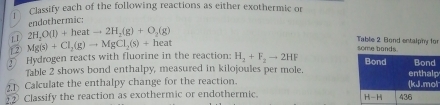 Classify each of the following reactions as either exothermic or
1.1 2H_2O(l)+heatto 2H_2(g)+O_2(g) endothermic:
12 Mg(s)+Cl_2(g)to MgCl_2(s)+heat
some bands. Table 2 Bond entalphy for
① Hydrogen reacts with fluorine in the reaction: H_2+F_2to 2HF p
Table 2 shows bond enthalpy, measured in kilojoules per mole.
Calculate the enthalpy change for the reaction. l
Classify the reaction as exothermic or endothermic.