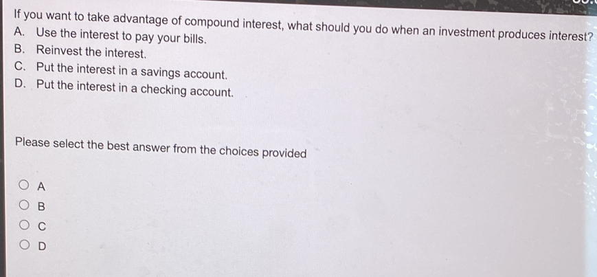 If you want to take advantage of compound interest, what should you do when an investment produces interest?
A. Use the interest to pay your bills.
B. Reinvest the interest.
C. Put the interest in a savings account.
D. Put the interest in a checking account.
Please select the best answer from the choices provided
A
B
C
D