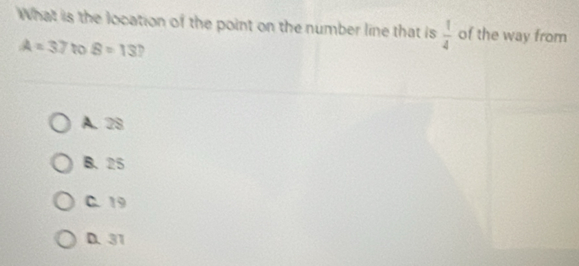 What is the location of the point on the number line that is  1/4  of the way from
A=37 to B=13 D
A. 28
B. 25
C. 19
D. 31