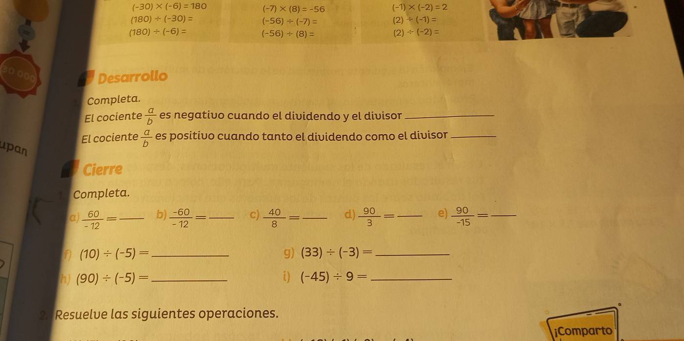 (-30)* (-6)=180
(-7)* (8)=-56
(-1)* (-2)=2
(180)/ (-30)=
(-56)/ (-7)=
(2)/ (-1)=
(180)/ (-6)=
(-56)/ (8)=
(2)/ (-2)=
4 00 
Desarrollo 
Completa. 
El cociente  a/b  es negativo cuando el dividendo y el divisor_ 
El cociente  a/b  es positivo cuando tanto el dividendo como el divisor_ 
upan 
Cierre 
Completa. 
a  60/-12 = _b)  (-60)/-12 = _ c)  40/8 = _ d)  90/3 = _e)  90/-15 = _ 
f) (10)/ (-5)= _g) (33)/ (-3)= _ 
h) (90)/ (-5)= _i) (-45)/ 9= _ 
2. Resuelve las siguientes operaciones. 
iComparto