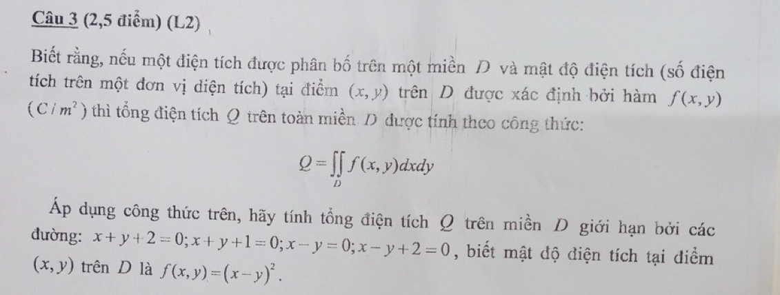 (2,5 điểm) (L2) 
Biết rằng, nếu một điện tích được phân bố trên một miền và mật độ điện tích (số điện 
tích trên một đơn vị diện tích) tại điểm (x,y) trên D được xác định bởi hàm f(x,y)
(C/m^2) thì tổng điện tích Q trên toàn miền D được tính theo công thức:
Q=∈t ∈tlimits _Df(x,y)dxdy
Áp dụng công thức trên, hãy tính tổng điện tích Ω trên miền D giới hạn bởi các 
đường: x+y+2=0; x+y+1=0; x-y=0; x-y+2=0 , biết mật độ điện tích tại điểm
(x,y) trên D là f(x,y)=(x-y)^2.