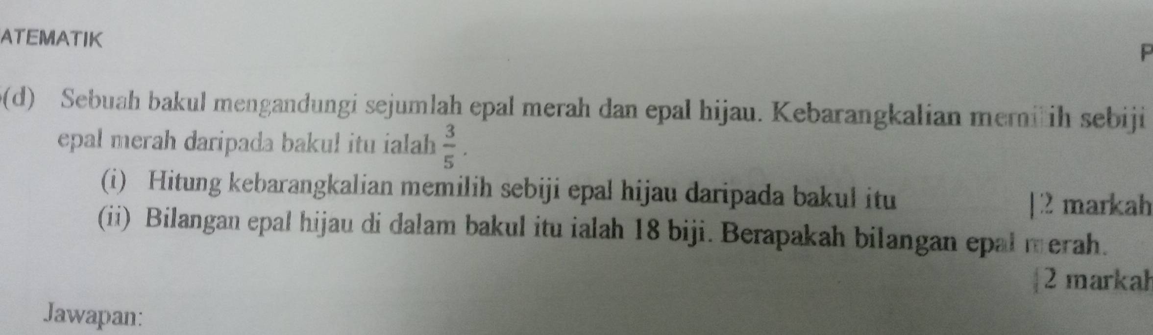 ATEMATIK 
P 
0(d) Sebuah bakul mengandungi sejumlah epal merah dan epal hijau. Kebarangkalian meriih sebiji 
epal merah daripada bakul itu ialah .  3/5 . 
(i) Hitung kebarangkalian memilih sebiji epal hijau daripada bakul itu 
[2 markah 
(ii) Bilangan epal hijau di dalam bakul itu ialah 18 biji. Berapakah bilangan epal merah. 
2 markah 
Jawapan: