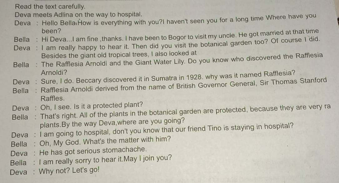 Read the text carefully. 
Deva meets Adlina on the way to hospital. 
Deva : Hello Bella:How is everything with you?I haven't seen you for a long time Where have you 
been? 
Bella : Hi Deva...I am fine ,thanks. I have been to Bogor to visit my uncle. He got married at that time 
Deva : I am really happy to hear it. Then did you visit the botanical garden too? Of course I did, 
Besides the giant old tropical trees, I also looked at 
Bella : The Rafflesia Arnoldi and the Giant Water Lily. Do you know who discovered the Rafflesia 
Arnoldi? 
Deva : Sure, I do. Beccary discovered it in Sumatra in 1928. why was it named Rafflesia? 
Bella : Rafflesia Arnoldi derived from the name of British Governor General, Sir Thomas Stanford 
Raffles. 
Deva : Oh, I see. Is it a protected plant? 
Bella : That's right. All of the plants in the botanical garden are protected, because they are very ra 
plants.By the way Deva,where are you going? 
Deva : I am going to hospital, don't you know that our friend Tino is staying in hospital? 
Bella : Oh, My God. What's the matter with him? 
Deva : He has got serious stomachache. 
Bella : I am really sorry to hear it.May I join you? 
Deva : Why not? Let's go!