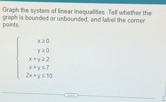 Graph the system of linear inequalities. Tell whether the 
graph is bounded or unbounded, and label the corner 
points.
beginarrayl x≥ 0 y≥ 0 x+y≥ 2 x+y≤ 7 2x+y≤ 10endarray.